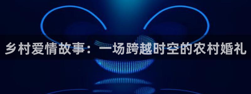 糖心免费的：乡村爱情故事：一场跨越时空的农村婚礼